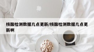 核酸检测数据几点更新/核酸检测数据几点更新啊