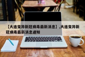 【大连变异新冠病毒最新消息】,大连变异新冠病毒最新消息通知
