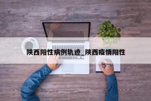 陕西阳性病例轨迹_陕西疫情阳性