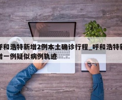 呼和浩特新增2例本土确诊行程_呼和浩特新增一例疑似病例轨迹