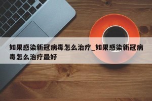 如果感染新冠病毒怎么治疗_如果感染新冠病毒怎么治疗最好