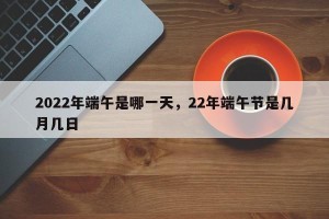 2022年端午是哪一天，22年端午节是几月几日