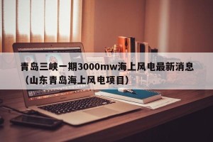 青岛三峡一期3000mw海上风电最新消息（山东青岛海上风电项目）