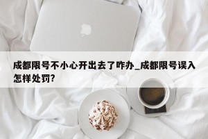 成都限号不小心开出去了咋办_成都限号误入怎样处罚?