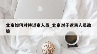 北京如何对待返京人员_北京对于返京人员政策