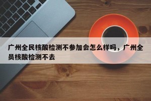 广州全民核酸检测不参加会怎么样吗，广州全员核酸检测不去