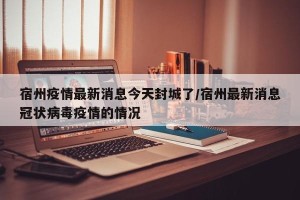 宿州疫情最新消息今天封城了/宿州最新消息冠状病毒疫情的情况