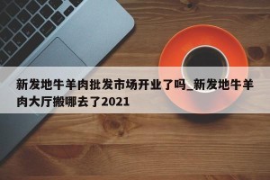 新发地牛羊肉批发市场开业了吗_新发地牛羊肉大厅搬哪去了2021