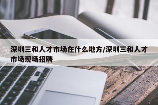 深圳三和人才市场在什么地方/深圳三和人才市场现场招聘