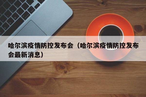 哈尔滨疫情防控发布会(哈尔滨疫情防控发布会最新消息)