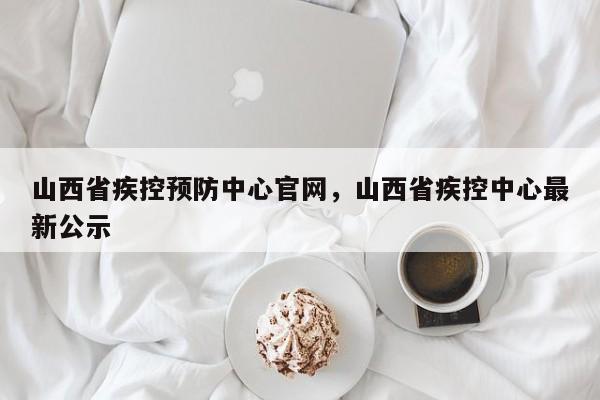 山西省疾控预防中心官网,山西省疾控中心最新公示
