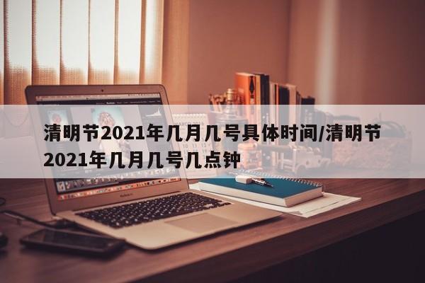 清明节2021年几月几号具体时间/清明节2021年几月几号几点钟