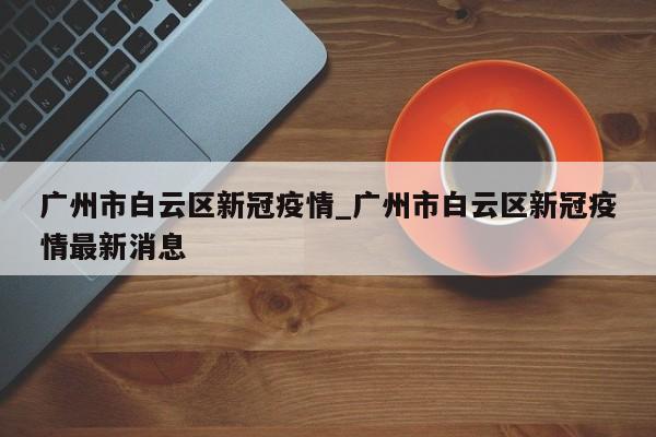 广州市白云区新冠疫情_广州市白云区新冠疫情最新消息
