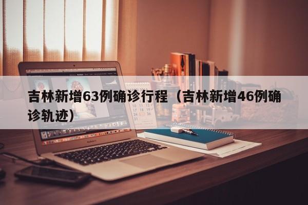 吉林新增63例确诊行程(吉林新增46例确诊轨迹)