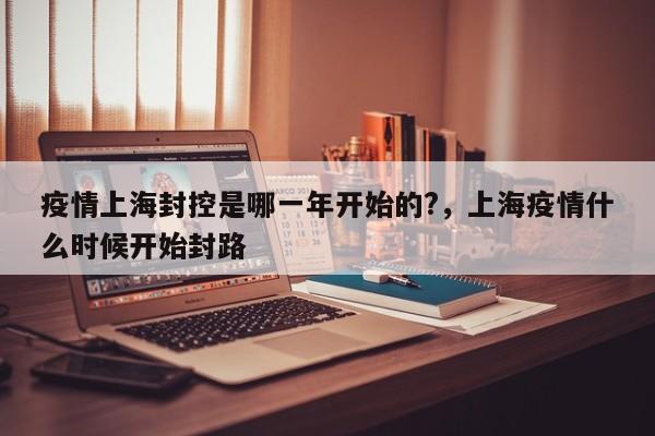 疫情上海封控是哪一年开始的?,上海疫情什么时候开始封路