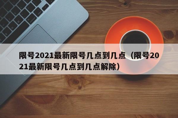 限号2021最新限号几点到几点(限号2021最新限号几点到几点解除)