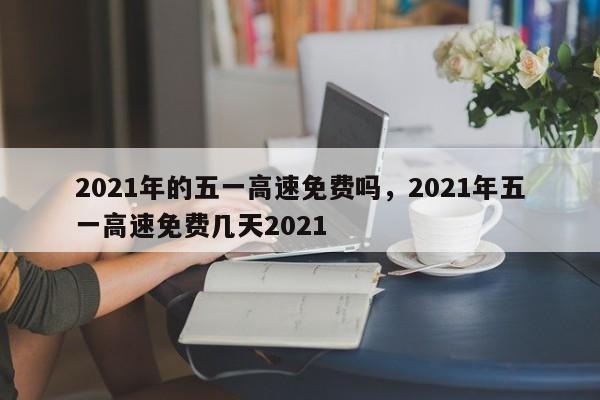 2021年的五一高速免费吗,2021年五一高速免费几天2021