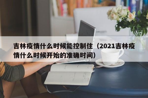 吉林疫情什么时候能控制住(2021吉林疫情什么时候开始的准确时间)