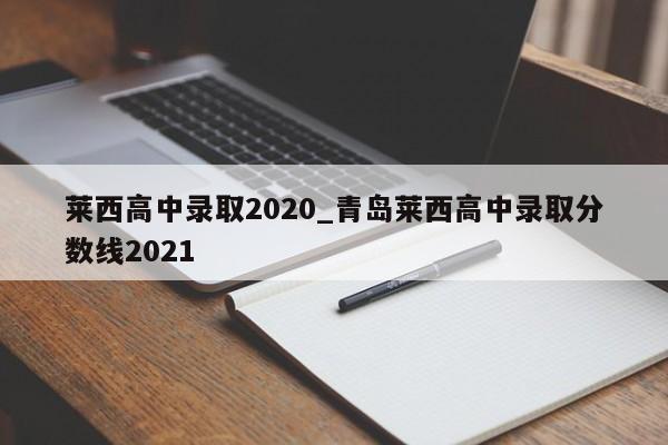 莱西高中录取2020_青岛莱西高中录取分数线2021