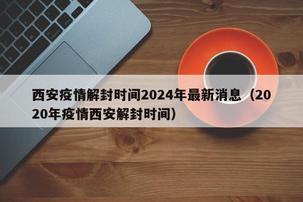 西安疫情解封时间2024年最新消息(2020年疫情西安解封时间)