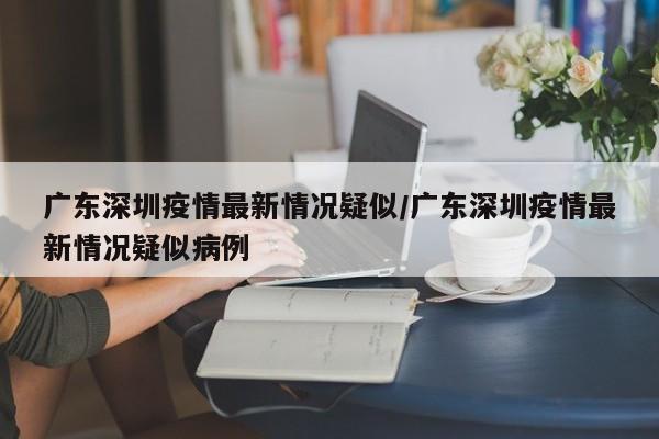 广东深圳疫情最新情况疑似/广东深圳疫情最新情况疑似病例