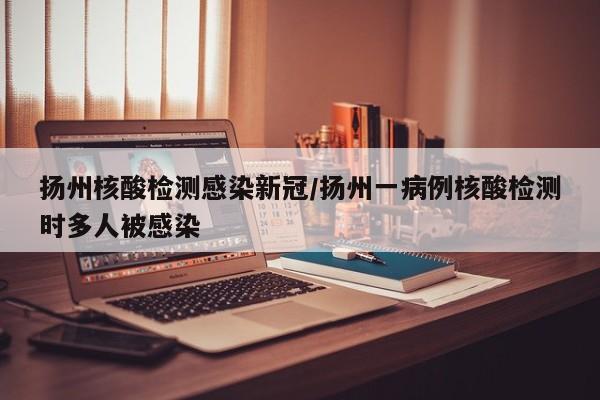 扬州核酸检测感染新冠/扬州一病例核酸检测时多人被感染