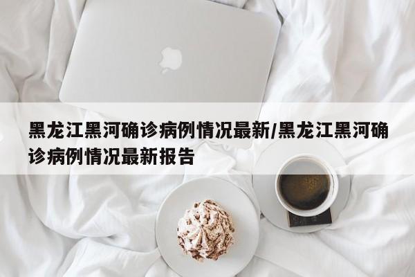 黑龙江黑河确诊病例情况最新/黑龙江黑河确诊病例情况最新报告