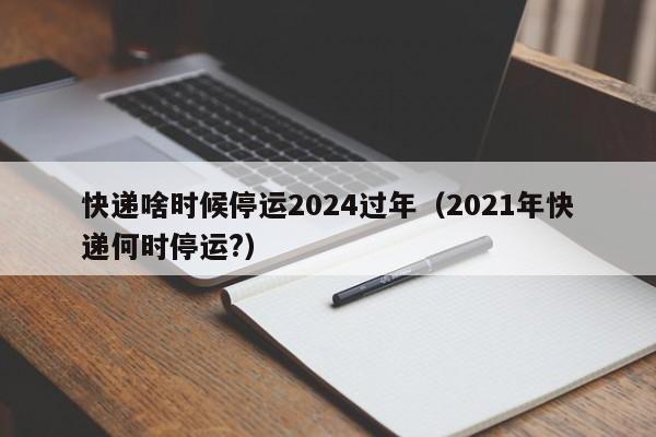 快递啥时候停运2024过年(2021年快递何时停运?)