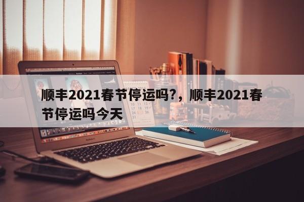 顺丰2021春节停运吗?,顺丰2021春节停运吗今天