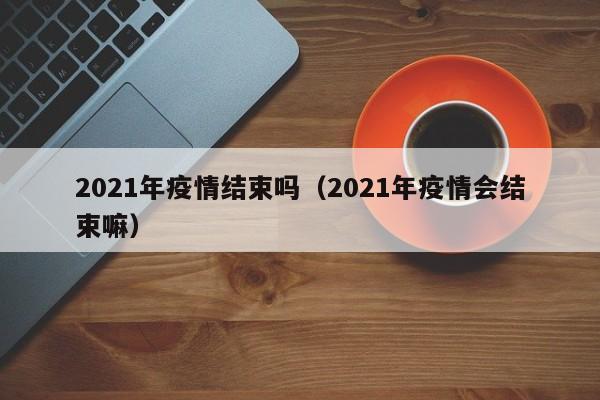 2021年疫情结束吗(2021年疫情会结束嘛)