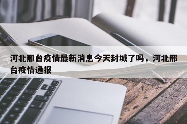 河北邢台疫情最新消息今天封城了吗,河北邢台疫情通报