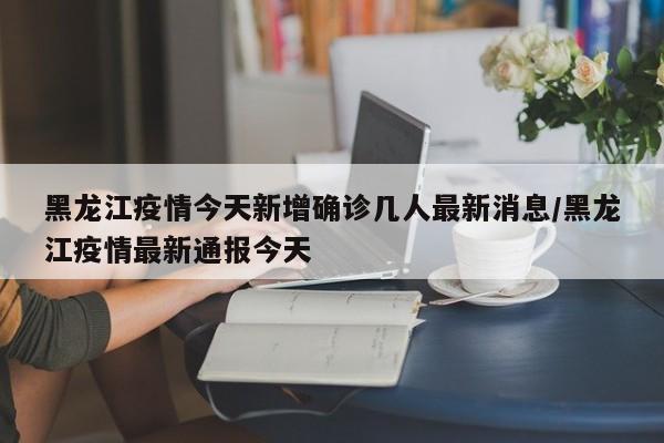黑龙江疫情今天新增确诊几人最新消息/黑龙江疫情最新通报今天