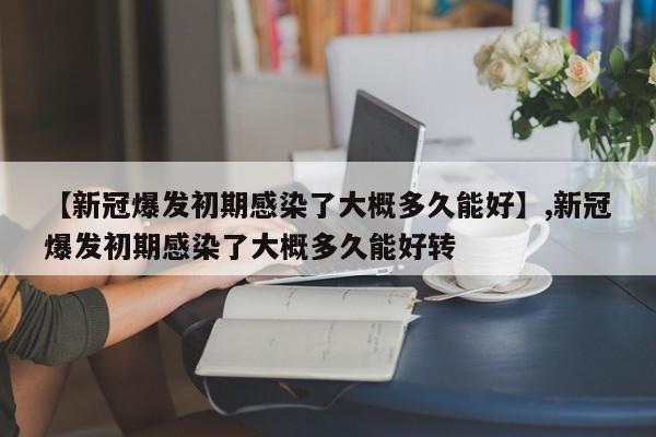 【新冠爆发初期感染了大概多久能好】,新冠爆发初期感染了大概多久能好转