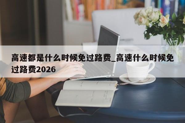 高速都是什么时候免过路费_高速什么时候免过路费2026