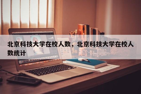 北京科技大学在校人数,北京科技大学在校人数统计