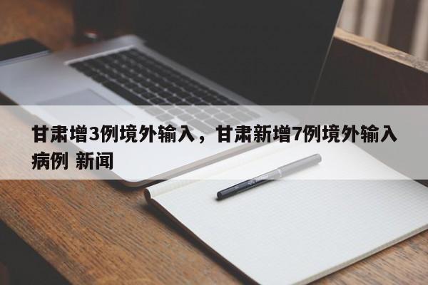甘肃增3例境外输入,甘肃新增7例境外输入病例 新闻