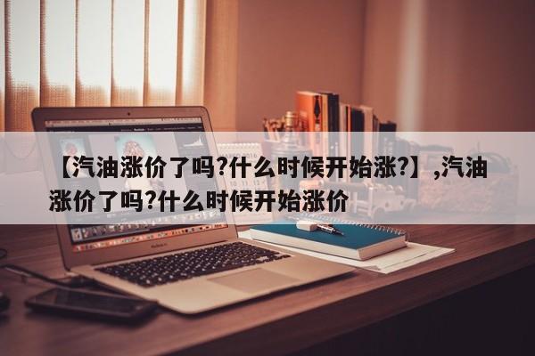 【汽油涨价了吗?什么时候开始涨?】,汽油涨价了吗?什么时候开始涨价