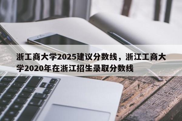 浙工商大学2025建议分数线,浙江工商大学2020年在浙江招生录取分数线