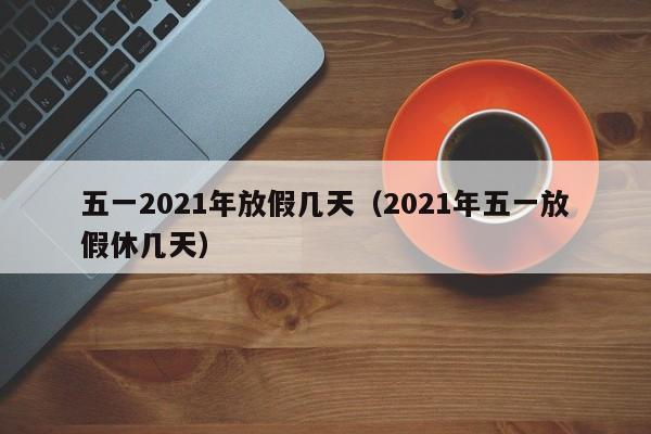 五一2021年放假几天(2021年五一放假休几天)