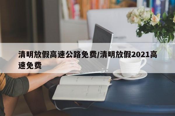 清明放假高速公路免费/清明放假2021高速免费