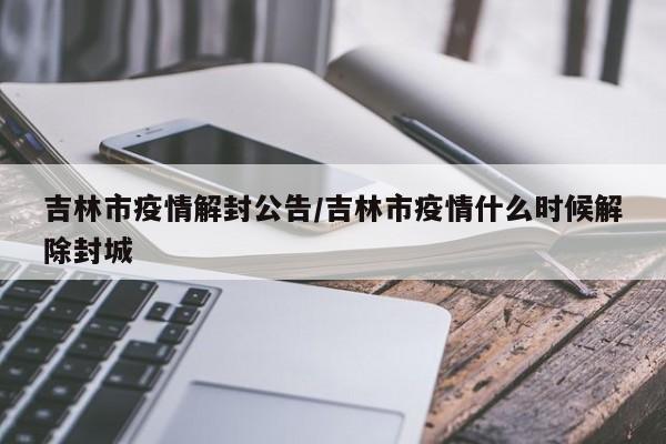 吉林市疫情解封公告/吉林市疫情什么时候解除封城
