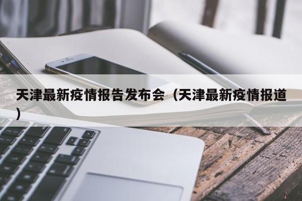 天津最新疫情报告发布会(天津最新疫情报道)