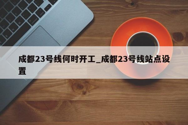 成都23号线何时开工_成都23号线站点设置