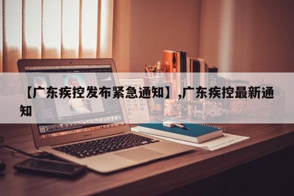 【广东疾控发布紧急通知】,广东疾控最新通知